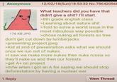 Anonymous 176 KB JPG 12/02/18(Sun)18:53:32 No.786420568 What teachers did you have that didn't give a s---? I'll start. >8th grade english class >Learning about sature s--- >Told to solve a world issue in the most ridiculous way possible >chose nuking all forests so tree don't get cut down by lumberjacks >presenting project.jpeg >Kid at end of presentation asks what we should once we run out of nukes >I saw we make more nukes then nuke russia so they'll nuke us and then our forests >get A+ on project >mfw when i got an A for saying we should stop deforestation by having a nuclear war 1 Reply View Thread