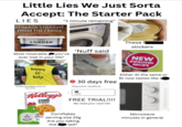 Little Lies We Just Sorta Accept: The Starter Pack LIES "1 minute remaining" SPREADS STRAIGHT FROM THE FRIDGE LURPAK SPREADABLE These f stickers 'Nuff said you've NEW Most miserable ever met in your life* PEEL HERE IMPROVED RECIPE happy to help "understandable some of the time 30 days free Payment method Either A) the same or B) now tastes like s Kellogg's CORN FLAKES Card FREE TRIAL!!!! We need your card info 91 249 59 Cornflakes serving size 24g Are you taking lad? the Microwave minutes in general