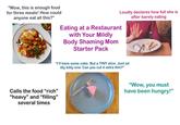 "Wow, this is enough food for three meals! How could anyone eat all this?" Loudly declares how full she is after barely eating Eating at a Restaurant with Your Mildly Body Shaming Mom Starter Pack "I'll have some cake. But a TINY slice. Just an itty bitty one. Can you cut it extra thin?" Calls the food "rich" "heavy" and "filling" several times "Wow, you must have been hungry!"