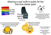 Wearing a cool outfit in public for the first time starter pack Probably way more of these than normal Changing into pajamas once you're home "Oh my god everyone's staring at me and hates my outfit and they're gonna make fun of me and they hate me and I shouldn't have worn this..." Convincing yourself that everyone knows you're a fraud and that TM you're wearing it wrong ™ >>>>>> Getting one compliment and you're on cloud 9 the rest of the day From an area that's not known for fashion + Probably dressing in some sort of alternative subculture fashion