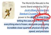 THE WORLD The World (Za Warudo) is the iconic Stand wielded by DIO in enture: JoJo's Bizarre Adventure: Stardust Crusaders was primary power is the ability to stop time letting the user move freely while everything else is frozen, alongside possessing incredible close-quarters physical strength, .speed, and precision