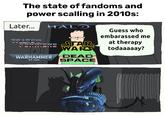 The state of fandoms and power scalling in 2010s: Later... TRATIS HALO STAR FORTIERS WARS WARHAMMER DEAD 40,000 SPACE Guess who embarassed me at therapy todaaaaay?