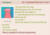 : Anonymous O 142 KB JPG 03/11/20(Wed) 09:58:52 No.57114027 >driving down the road >thinking about how thin the line between life and death is >I could literally just turn the steering wheel and die >or would I? >throw the wheel to the left and fly into the ditch >don't die >car stuck in ditch I feel so retarded it's almost empowering
