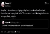 Zappyz @Zappyz_ Q Imagine J. Jonah Jameson trying really hard to make a headline that doesn't sound transphobic after "Spider-Man" looks like they've been on estrogen for 6 months Zappyz @Zappyz_ - Aug 8 Closeted transfem spider-man, call her spider-moder 1:07 AM - Aug 8, 2026 3M Views