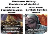 The Horus Heresy: The Master of Mankind what Aaron Dembski-bowden wrote what Aaron Dembski-bowden meant Alex Cristi SWTOR LJ Koh 'The hubris...! Ra couldn't fight the insidiously treacherous thought, to see the hidden depths of his master's ambitions. "The sheer, unrivaled hubris. A blind, de A blind, deaf, comatose, lobotomy patient could see this is a stupid idea!