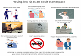Having low IQ as an adult starterpack Not understanding what Getting fired from jobs struggling with arithmetic and directions people are saying to you Exmc mc Having no friends Feeling like this all the time will work minimum wage for your whole life Not understanding the plot of books/movies Can't learn to drive major disappointment to parents ??? Listening to people complain about how hard it is to be smart meanwhile you would do anything not to be a literal nuisance to society