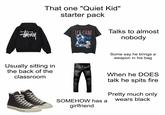 #484 n That one "Quiet Kid" starter pack Usually sitting in the back of the classroom ICK CURE Talks to almost nobody AMERIKKKA'S MUST WANTED SOMEHOW has a girlfriend Some say he brings a weapon in his bag When he DOES talk he spits fire Pretty much only wears black