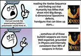 WARHAMMER 40.000 that just sounds like powerscaling b------- a preschooler would think of... WARHAMMER 40.000 reading the Xeelee Sequence and finding out that Humanity has Rifles that shoot mini-Big-Bangs, 0-dimensional Spacetime defects, handguns that can blow up stars.... Xeelee AN OMNIBUS , somehow all of these b------- weapons are more Well-expained, grounded in Physics and internally consistent than 99% of weapons in fiction Xeelee AN OMNIBUS