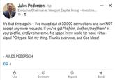 Jules Pedersen · 1st Executive Chairman at Newport Capital Group - Investme... 1h. → ☑ It's that time again - I've maxed out at 30,000 connections and can NOT accept any more requests. If you've got "he/him, she/her, they/them" in your profile, kindly remove me. No space in my world for woke virtue- signal PC types. Not my thing. Thanks everyone, and God bless! - JULES PEDERSEN Ꮎ 4 P Like Comment Repost Send
