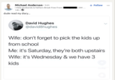 Michael Anderson ⚫ 3rd+ 14h⚫ → dude read my diary... David Hughes @david8hughes + Follow Wife: don't forget to pick the kids up from school Me: it's Saturday, they're both upstairs Wife: it's Wednesday & we have 3 kids 4.419 D