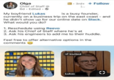 Olga Chief of Staff @ 6d. Edited. → My boyfriend Lukas 3rd+ + Follow is a busy founder, currently on a business trip on the east coast - and he didn't show up for our online date on Slack. What would you do? 1. Reschedule using Reevo 2. Ask his Chief of Staff where he's at 3. Ask his engineers to add me to their huddle. Feel free to offer alternative options in the comments Invited You Lukas