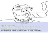 1776553141575241.jpg 35 KB JPG >*puff puff puff* >"Yeah, I love sucking on Big Black Cigars in my country" >Makes everywhere he goes to stink of cigars Do you have these kinds of guys in your country?