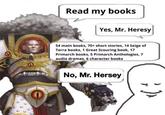 Read my books Yes, Mr. Heresy 54 main books, 70+ short stories, 14 Seige of Terra books, 1 Great Scouring book, 17 Primarch books, 5 Primarch Anthologies, 7 audio dramas, 6 character books No, Mr. Hersey