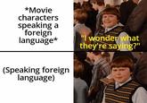 *Movie characters speaking a foreign language* "I wonder what they're saying?" (Speaking foreign language)