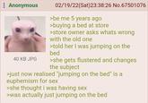 : Anonymous 40 KB JPG 02/19/22(Sat)23:38:26 No.67501076 >be me 5 years ago >buying a bed at store >store owner asks whats wrong with the old one >told her I was jumping on the bed >she gets flustered and changes the subject >just now realised "jumping on the bed" is a euphemism for sex >she thought i was having sex >was actually just jumping on the bed