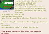 62 KB GIF >go thru drivethru for tendies >qt college girl is there >pull up to the window >she says 'omg i remember you haha you always get the tenders' >chuckle nervously and hand her the cash >she's staring right at me >look around nervously >'you know you'd be a lot cuter if you smiled more :)" >she's smiling her pearly white college girl teeth at me >'t-thanks' >leave and eat my food in the parking lot What was that about? Did I just get sexually harassed?