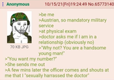 : Anonymous BORN 70 KB JPG 10/15/21 (Fri)19:24:49 No.65773140 >be me >Austrian, so mandatory military service >at physical exam >doctor asks me if I am in a relationship (obviously no) >"Why not? You are a handsome young man!" >"You want my number?" >She sends me out >A few mins later the officer comes and shouts at me that I "sexually harrassed the doctor"