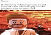 No one: Obi-Wan leaving his former apprentice and best ever friend to burn to death in agony instead of giving him a quick and painless end: