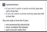 nyehpetaleijon If you don't watch a series entirely you are not a true fan • If you do watch a series entirely you are not a true fan You are only a true fan if you: ⚫ are powered by electricity • have multiple flat blades • spin around really fast