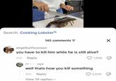 Search: Cooking Lobster angelbytheocean 145 comments = you have to kill him while he is still alive? 20h Reply ⚫nyx 1,558 well thats how you kill something 20h Reply View 59 replies Х 5,040