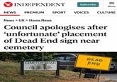 INDEPENDENT = Subscribe Menu NEWS PREMIUM SPORT VOICES CULTURE News > UK > Home News Council apologises after 'unfortunate' placement of Dead End sign near cemetery CEMETERY ROAD LEADING O CULVERHAYES ROAD & CULVERMAYE CLOSE RESIDENTS ONLY DEAD END NUP