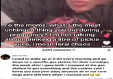 To the moms: what's the most unhinged thing you did during pregnancy? i'm not talking about drinking a litre of pickle juice, i mean feral chaos 6,209 comments + 197.6K blk.chilis I used to wake up at 5:40 every morning and go down to a specific gas station for their corndogs, the week after I gave birth I stopped at the gas station to get something and the cashier said I knew you had your baby because all of our corn dogs were still here when I clocked out Reply