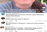 BUY + 388.4K baby names you could never ušk because of your last name Serialdissappointer Genuinely had a friend in school called Benjamin Dover. Ben Dover. Jaihyra Robin. My last name is Banks. 2d Reply Em Treas 88.7K My last name is Treasure. I have an uncle named Barry. Katiejosingh My last name is Singh... Dan (dancing), pierce (piercing) etc.. There's a lot actually 2d Reply 89
