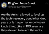 Ca King Von Force Ghost @RaceplayShawty Are the Amish allowed to level up the tech tree every couple hundred years or is it a permanently frozen kinda thing. Like in 100 years are they allowed to invent the radio