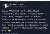 talizė sosa Retweeted KENNEDY RAE @realkennedyrae I'm at Walmart right & this lil girl walked by and said "I like your shirt" i Said "thx I like your hair" she said thank you then it got quiet & she said "yea my mama put my daddy outside last night cause he be cheating" i said "dang I'm sorry" she said "yea u pretty tho" 12/18/18, 8:02 PM
