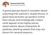 Henpecked Hal @Henpecked Hal A good spouse doesn't complain about watching their partner's stupid shows. A good spouse looks up spoilers online then slowly and strategically makes what appear to be highly astute observations about characters & plotlines, planting seeds that may not bloom for several seasons.
