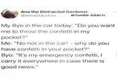 Ana the Distracted Gardener @annastayshaa @Tumblr Addicts My 8yo in the car today: "Do you want me to throw the confetti in my pocket?" Me: "No not in the car! - why do you have confetti in your pocket?" 8yo: "It's my emergency confetti, I carry it everywhere in case there is good news."