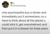 j @cowboyenergy only psychopaths buy a sticker and immediately put it somewhere, no u have to think about all the places u could stick it, get overwhelmed, and then put it in a drawer for three years