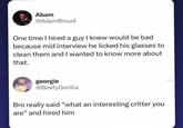 Abam @AdamBroud One time I hired a guy I knew would be bad because mid interview he licked his glasses to clean them and I wanted to know more about that. georgie @BeefyGorilla Bro really said "what an interesting critter you are" and hired him