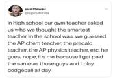 sunflower @spinubzilla in high school our gym teacher asked us who we thought the smartest teacher in the school was. we guessed the AP chem teacher, the precalc teacher, the AP physics teacher, etc. he goes, nope, it's me because I get paid the same as those guys and I play dodgeball all day.