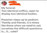www My funeral: Two identical coffins, open to display two identical bodies. Preacher steps up to podium: "Family and friends, it is times like these when we need to ask ourselves the difficult questions. Is... it... cake?