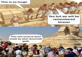 This is so tough This s--- must've been made by alien Anunnaki gods Yes but we will be remembered forever