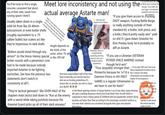 You'll be lucky to find a single, concrete, consistent feat about any of their stats. (aside from running speed I think?) Usually taken down in a single, solid hit from like 20-40mm Meet lore inconistency and not using the actual average Astarte man! (they've also died to krak grenades which are just anti armor grenades! and concentrated las fire! but they're actually immune just trust me bro) autocannons or even bolter shells (roughly equivalent to a .75 caliber bullet) but scalers act like they're impervious to tank shells "Bolters would shred through any armor!" (in the Horus Heresy special bolter rounds with a penetrator core had to be made because nobody expected Astartes to be fighting eachother. See how the previous two statements don't match in consistenty at all?) Height depends on the fetish of the writer, either 7ft tall or like 30ft tall <-- Staircase and drywall victim (fatass) Terminator armor is overglazed like have (it's also not a standard astartes equipment) "A CHAPTER MASTER With an IRON HALO survived this though!" (Iron Halos are once again, not standard equipment and also very "If you give them access to (F------ DAOT weapon, F------ Battle Barge, or really anything outside of their standard kit, a bolter, bolt pistol, and a knife.) they'd pretty easily win!" yeah no s--- if I gave Adam Smasher his Elvis Presley body he'd probably no diff an Astarte if you play SM2 you'll see your fellow deathwatch brothers die to everything else they "If you use a Librarian (VETERAN PSYKER SPACE MARINE) instead though he'd win!" "Titus (arguably stronger than Primarchs because he 1v1'd Daemon Prince in HIS FIRST GAME) is a regular Ultramarine so we have to use his feats!" Not even supersoldiers half of the time they're basically just steroid warriors who are so f------ pretentious it's insane like no wonder you fell to chaos you d------ e "They're tactical geniuses!" like OVER HALF of the chapters main tactics boil down to "Run at the enemy with a sword while taking potshots because the Imperial Guard picks up all of their slack anyways" a like 1 warrior and dead ultramarines surrounded by like maybe 20 hormogaunts In the literal opening mission of Space Marine 2 you'll see other Space Marines die upon crashing (because a fancy bird took down their aircraft which is supposed to have a flying speed of 2000kmh btw but apparently random flying tyranids are faster than that according to the amazingly consistent writers) so not even their vehicles are consistent alongside their gear and astartes themselves Leave it to scalers to include iterally any type of Space Marine except for the actual standard battle brother when you wanted to talk about the actual standard battle brother