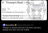 Trump's final warning Article Talk 28 languages Tools From Wikipedia, the free encyclopedia "Trump's final warning" is an American ironic idiom that refers to a warning that carries no real consequences. NEWS WIRE NewsWire ⭑@NewsWire US. 4h TRUMP: IF OMAN GETS IN THE WAY, WE WILL BOMB THE S--- OUT OF THEM.