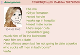 Anonymous 12/20/18(Thu)10:15:48 No.787778550 >be me >24yo femanon >snort heroin >wake up in hospital >meet male nurse 334 KB PNG >he's super cute >possiblebf.jpeg >suck him off in the bathroom >ask him on a date >"no offence anon but I'm not going to date a junkie who sucks off men in bathrooms" >mfw