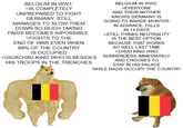 BELGIUM IN WW1: >IS COMPLETELY UNPREPARED TO FIGHT GERMANY, STILL MANAGES TO SLOW THEM DOWN SO MUCH TAKING PARIS BECOMES IMPOSSIBLE >FIGHTS TO THE END OF WAR EVEN WHEN 98% OF THE COUNTRY IS OCCUPIED BELGIUM IN WW2: >EVERYONE AND THEIR MOTHER KNOWS GERMANY IS GOING TO INVADE MONTHS IN ADVANCE, FALLS IN 14 DAYS >STILL THINKS NEUTRALITY IS THE BEST OPTION BECAUSE THAT WORKS SO WELL LAST TIME >CHUD KING WHO >GIGACHAD KING WHO IS BESIDES SURRENDERS IMMEDIATELY HIS TROOPS IN THE TRENCHES AND CHOOSES TO STAY IN HIS PALACE WHILE NAZIS OCCUPY THE COUNTRY