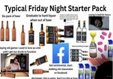 Typical Friday Night Starter Pack Six pack of beer Graduate to hard liquor when out of beer Oh god, my middle school crush is having her second child while I still haven't even held hands with a girl! Patty Mayonnaise crying in bed for hours JACK DANIELS WHISKEY laying old games I used to love as a kid until I get too drunk to function JACK DANIEL WHISKEY EVERCLEAR EVERCLEAR Jenker Blow Off Dust f Get sentimental, start stalking old classmates on facebook Need something stronger... disclaimer: this is satire, don't try this at hom Blow Off Blow Of Duste Duste Blow ON Dust au