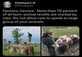 Thinkwert ❤ @Thinkwert Farmers, beware. More than 70 percent of all farm-animal revolts are started by cats. Do not allow cats to speak to large group of your animals.