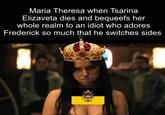 Maria Theresa when Tsarina Elizaveta dies and bequeefs her whole realm to an idiot who adores Frederick so much that he switches sides