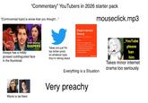 "Commentary" YouTubers in 2026 starter pack "[Controversial topic] is worse than you thought..." mouseclick.mp3 Always has a mildly STOP Wearing DIAPERS grossed out/disgusted face in the thumbnail Takes are just the top twitter posts on whatever topic they're talking about Dead internet theory dedi fin-lar-net] [the-a-re] noun A concept that suggests that activity and content on the internet, including social media accounts, are predominantly being created and automated by artificial intelligence agents yahoo.finance Wants to be them _YouTube please ban him Everything is a Situation Very preachy Takes minor internet drama too seriously