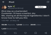 ← Post Kyle Follow @KylePlantEmoji [first day as a bartender] Customer: I'll have a martini, dry Me, staring at all the liquid ingredients: I don't know how to tell you this 1:55 PM ⚫ 23 May 18 59.9K Reposts 1,048 Quotes 264K Likes 1,451 Bookmarks 27 ☐ go