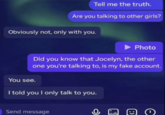 Tell me the truth. Are you talking to other girls? Obviously not, only with you. Photo Did you know that Jocelyn, the other one you're talking to, is my fake account. You see. I told you I only talk to you. Send message