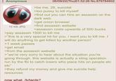 Anonymous 15 KB JPG 06/09/22(Thu)01:52:26 No.879784602 >be me, 28, suicidal >too p---- to kill myself >find out you can hire an assassin on the dark web >get onion browser >find assassin website >assassin costs upwards of 500 bucks >pay assassin 1500 to kill me >"this is a very special hit for you. i want you to kill me. I will do anything to get killed by another person" >1 week passes >get email >from the assassin website >"we're very sorry to hear about the situation you're going through. this website is actually a sting operation run by the fbi to catch losers who place hits on people etc etc" >they refund my money and give me suicide help resources now what. /b/tards?