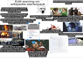 Edit warring on wikipedia starterpack Undid revision 12345 by 67Girl123 (talk) you WP:IAMSMARTERTHAN YOU are stupid Reverted edits 12345 by 67Girl123 to 67Boy123 "Please provide a (talk): no you are Edit summaries and talk source" Restored revision 123456789 "Rv sock" pages used as a place to tell each other off by 67Hater123 (talk): You both are stupid Jung When they get indefinitely blocked "Revert sockpuppet edits" FM IN UR WIKI The Ardian Talk and edit histories end up in a serious mess Wiki readers reading the edit history RVRTIN UR EDITS