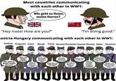 Most countries communicating with each other in WW1: Wie geht es Ihnen, meine Herren? "Hey mate! How are you?" "I'm doing good." austria-Hungary communicating with each other in WW1: Austrian Hungarian Czech Slovak Polish Bosnian Romanian Croatian Slovene Italian Ukrainian Wie geht es Ihnen, meine Herren? Jobban, mint a gulyás a tegnapi vacsoránál! Hlava mi třeští víc než po pivu v Plzni. Asi tak, ako ked' padne bryndza na nohu. Wciąż żywy, ale chleb twardy jak cegła! Samo da nema kiše, komandante. Mä simt de parcă m-a bätut un ungur. Gdje je vino, tu sam i ja. Cakamo, da se fronta premakne... mogoče v naslednjem Zivljenju. Mamma mia, questi austriaci sanno cucinare solo cavoli! Живий, але чоботи тиснуть більше, ніж ворог.