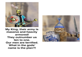 My King, their army is massive and heavily armored! They outnumber us ten to one. Our men are terrified. What in the gods' name is the plan?!
